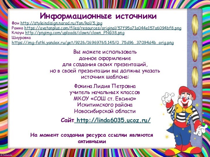 На момент создания ресурса ссылки являются активнымиИнформационные источникиФон http://styleindisign.narod.ru/fon/kol/5.jpgРамка https://avatanplus.com/files/resources/original/57f95a71a044e157a6094bf8.pngКлоун http://pngimg.com/uploads/clown/clown_PNG38.pngШнуровка https://img-fotki.yandex.ru/get/9226/16969765.145/0_75d96_37094d4b_orig.png