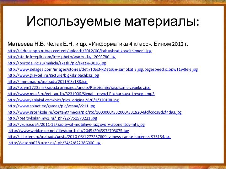 Используемые материалы:Матвеева Н.В, Челак Е.Н. и др. «Информатика 4 класс». Бином 2012 г.http://airheat-spb.ru/wp-content/uploads/2012/06/kak-vybrat-konditsioner1.jpghttp://static.freepik.com/free-photo/warm-day_2695780.jpghttp://priroda.inc.ru/malichi/skazki/pic/skazki-0036.jpghttp://www.pelagea.com/images/stories/deti/105xNxDetskie-samokati3.jpg.pagespeed.ic.bpwT1w8eIe.jpghttp://www.graycell.ru/picture/big/skripachka2.jpghttp://immunar.ru/uploads/2011/08/138.jpghttp://pgym1723.mskzapad.ru/images/anons/Raspisanie/raspisanie-zvonkov.jpghttp://www.mus3.ru/get_audio/3231006/Signal_trevogi-Pozharnaya_trevoga.mp3http://www.yaplakal.com/pics/pics_original/8/0/1/320108.jpghttp://www.solnet.ee/games/pic/vesna/v211.jpghttp://www.proshkolu.ru/content/media/pic/std/1000000/532000/531920-6fdfcdc38d2f4d93.jpghttp://petrovkalan.my1.ru/_ph/22/751573221.jpghttp://vkurse.ua/i/2011-12/zapisyvat-mobilnye-razgovory-abonentov-mts.jpg http://www.weblancer.net/files/portfolio/2045/204597/703075.jpghttp://allakters.ru/uploads/posts/2010-06/1277287609_vanessa-anne-hudgens-973154.jpg http://vasdou028.ucoz.ru/_ph/24/2/822386006.jpg