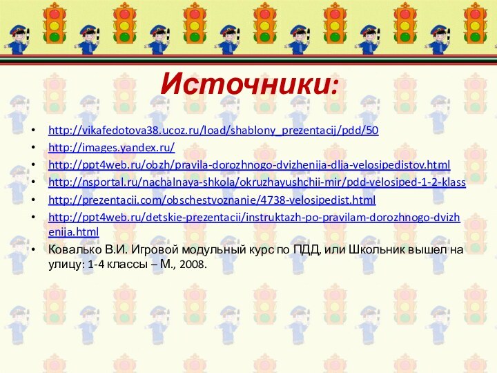 Источники:http://vikafedotova38.ucoz.ru/load/shablony_prezentacij/pdd/50http://images.yandex.ru/http://ppt4web.ru/obzh/pravila-dorozhnogo-dvizhenija-dlja-velosipedistov.htmlhttp://nsportal.ru/nachalnaya-shkola/okruzhayushchii-mir/pdd-velosiped-1-2-klasshttp://prezentacii.com/obschestvoznanie/4738-velosipedist.htmlhttp://ppt4web.ru/detskie-prezentacii/instruktazh-po-pravilam-dorozhnogo-dvizhenija.html Ковалько В.И. Игровой модульный курс по ПДД, или Школьник вышел на