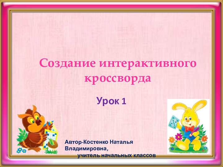 Создание интерактивного кроссвордаУрок 1Автор-Костенко Наталья Владимировна,     учитель начальных классов