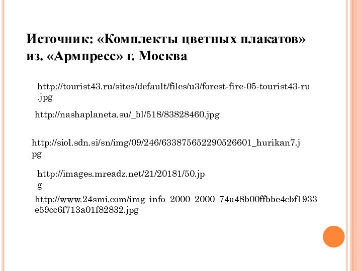 Источник: «Комплекты цветных плакатов» из. «Армпресс» г. Москваhttp://tourist43.ru/sites/default/files/u3/forest-fire-05-tourist43-ru.jpghttp://nashaplaneta.su/_bl/518/83828460.jpghttp://siol.sdn.si/sn/img/09/246/633875652290526601_hurikan7.jpghttp://images.mreadz.net/21/20181/50.jpghttp://www.24smi.com/img_info_2000_2000_74a48b00ffbbe4cbf1933e59cc6f713a01f82832.jpg