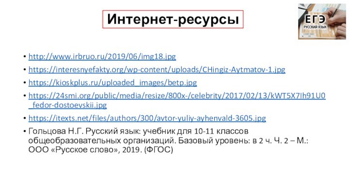 Интернет-ресурсыhttp://www.irbruo.ru/2019/06/img18.jpghttps://interesnyefakty.org/wp-content/uploads/CHingiz-Aytmatov-1.jpg https://kioskplus.ru/uploaded_images/betp.jpg https://24smi.org/public/media/resize/800x-/celebrity/2017/02/13/kWT5X7Ih91U0_fedor-dostoevskii.jpghttps://itexts.net/files/authors/300/avtor-yuliy-ayhenvald-3605.jpg Гольцова Н.Г. Русский язык: учебник для 10-11 классов общеобразовательных