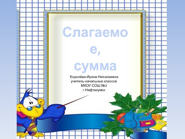 Слагаемое, суммаКоролёва Ирина Николаевнаучитель начальных классовМКОУ СОШ №2г.Нефтекумск