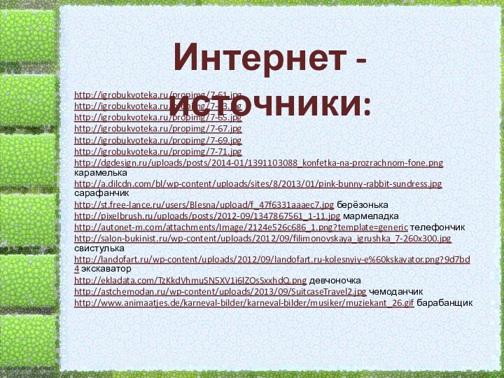 Интернет - источники:http://igrobukvoteka.ru/propimg/7-61.jpg http://igrobukvoteka.ru/propimg/7-63.jpghttp://igrobukvoteka.ru/propimg/7-65.jpg http://igrobukvoteka.ru/propimg/7-67.jpghttp://igrobukvoteka.ru/propimg/7-69.jpg http://igrobukvoteka.ru/propimg/7-71.jpghttp://dgdesign.ru/uploads/posts/2014-01/1391103088_konfetka-na-prozrachnom-fone.png карамелькаhttp://a.dilcdn.com/bl/wp-content/uploads/sites/8/2013/01/pink-bunny-rabbit-sundress.jpg сарафанчикhttp://st.free-lance.ru/users/Blesna/upload/f_47f6331aaaec7.jpg берёзонькаhttp://pixelbrush.ru/uploads/posts/2012-09/1347867561_1-11.jpg мармеладкаhttp://autonet-m.com/attachments/Image/2124e526c686_1.png?template=generic телефончик http://salon-bukinist.ru/wp-content/uploads/2012/09/filimonovskaya_igrushka_7-260x300.jpg
