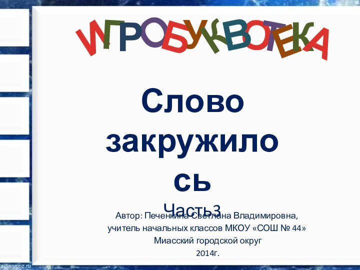 О Слово закружилосьЧасть3Автор: Печенкина Светлана Владимировна, учитель начальных классов МКОУ «СОШ № 44» Миасский городской округ 2014г.