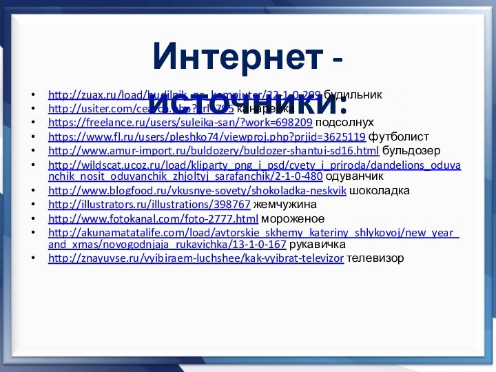 Интернет - источники:http://zuax.ru/load/budilnik_na_kompjuter/22-1-0-209 будильникhttp://usiter.com/cearch.php?grl=795 канарейкаhttps://freelance.ru/users/suleika-san/?work=698209 подсолнухhttps://www.fl.ru/users/pleshko74/viewproj.php?prjid=3625119 футболистhttp://www.amur-import.ru/buldozery/buldozer-shantui-sd16.html бульдозерhttp://wildscat.ucoz.ru/load/kliparty_png_i_psd/cvety_i_priroda/dandelions_oduvanchik_nosit_oduvanchik_zhjoltyj_sarafanchik/2-1-0-480 одуванчикhttp://www.blogfood.ru/vkusnye-sovety/shokoladka-neskvik шоколадкаhttp://illustrators.ru/illustrations/398767 жемчужинаhttp://www.fotokanal.com/foto-2777.html мороженоеhttp://akunamatatalife.com/load/avtorskie_skhemy_kateriny_shlykovoj/new_year_and_xmas/novogodnjaja_rukavichka/13-1-0-167 рукавичкаhttp://znayuvse.ru/vyibiraem-luchshee/kak-vyibrat-televizor телевизор