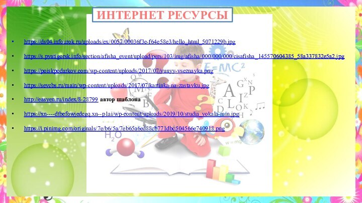 ИНТЕРНЕТ РЕСУРСЫ https://ds04.infourok.ru/uploads/ex/0057/00036f3e-f64e58e3/hello_html_5071229b.jpg https://s.pyatigorsk.info/section/afisha_event/upload/pers/103/img/afisha/000/000/000/cisafisha_145570604385_58a337832e5a2.jpg https://poiskpodarkov.com/wp-content/uploads/2017/07/yunyy-vseznayka.png https://sevcbs.ru/main/wp-content/uploads/2017/07/kartinka-na-zastavku.jpg http://easyen.ru/index/8-28799 автор шаблона https://xn----dtbefowjedcgq.xn--p1ai/wp-content/uploads/2019/10/studia_vokala-min.jpg https://i.pinimg.com/originals/7e/b6/5a/7eb65a6ed88cb771dbc504566e740918.png