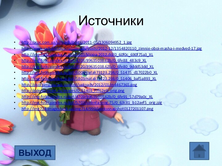 Источникиhttp://proc.com.ua/uploads/posts/2011-05/1306094952_1.jpghttp://www.radionetplus.ru/uploads/posts/2012-12/1354820110_zimnie-oboi-masha-i-medved-17.jpghttp://img-fotki.yandex.ru/get/5803/kliopa-2012.dd/0_60f0c_690f75a3_XLhttp://img-fotki.yandex.ru/get/4708/89635038.62b/0_6fe88_483c9_XLhttp://img-fotki.yandex.ru/get/4520/89635038.62b/0_6fe80_9ddd53dd_XLhttp://img-fotki.yandex.ru/get/6004/natali73123.298/0_51435_d17022b0_XLhttp://img-fotki.yandex.ru/get/5803/natali73123.298/0_51406_baf5a893_XLhttp://photoimp.ru/wp-content/uploads/2012/01/m4467365.pnghttp://galerey-room.ru/images/0_51403_f7f62e9_orig.png http://img-fotki.yandex.ru/get/4709/89635038.62b/0_6fe91_57d79a0c_XL http://img-fotki.yandex.ru/get/5703/valenta-mog.75/0_63c81_b12aef5_orig.jpghttp://img714.imageshack.us/img714/999/jamkvsnapshot0127201107.pngВЫХОД