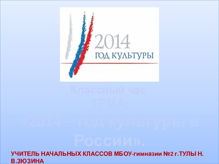 Классный час.ТЕМА:«2014 – год культуры в России».УЧИТЕЛЬ НАЧАЛЬНЫХ КЛАССОВ МБОУ-гимназии №2 г.ТУЛЫ Н.В.ЗЮЗИНА