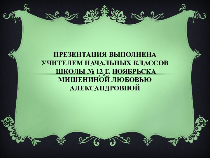 ПРЕЗЕНТАЦИЯ ВЫПОЛНЕНА УЧИТЕЛЕМ НАЧАЛЬНЫХ КЛАССОВ  ШКОЛЫ № 12 Г. НОЯБРЬСКА МИШЕНИНОЙ ЛЮБОВЬЮ АЛЕКСАНДРОВНОЙ