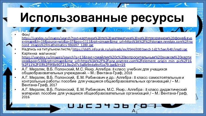 Использованные ресурсыФон/ https://yandex.ru/images/search?text=картинки%20по%20математике%20на%20прозрачном%20фоне&stype=image&lr=19&source=wiz&p=37&pos=1111&rpt=simage&img_url=https%3A%2F%2Fstorage.needpix.com%2Frsynced_images%2Fmathematics-936697_1280.jpgНадпись на титульном листе/ https://ds05.infourok.ru/uploads/ex/0544/0003aec3-1d27c5ae/640/img0.jpgКартинка мальчика/ https://yandex.ru/images/search?p=13&text=смайлик%20с%20вопросительным%20знаком%20картинка&pos=538&rpt=simage&img_url=https%3A%2F%2Fpng.pngtree.com%2Felement_origin_min_pic%2F16%2F11%2F03%2F9f8b907213bc2d7c3a8b9edafecf1a79.jpg&lr=19А.Г. Мерзляк, В.Б. Полонский,