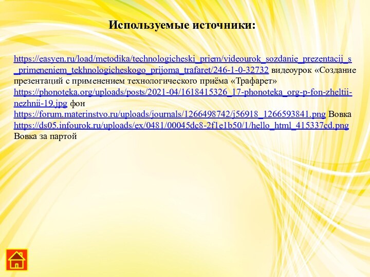 https://easyen.ru/load/metodika/technologicheski_priem/videourok_sozdanie_prezentacij_s_primeneniem_tekhnologicheskogo_prijoma_trafaret/246-1-0-32732 видеоурок «Создание презентаций с применением технологического приёма «Трафарет»https://phonoteka.org/uploads/posts/2021-04/1618415326_17-phonoteka_org-p-fon-zheltii-nezhnii-19.jpg фонhttps://forum.materinstvo.ru/uploads/journals/1266498742/j56918_1266593841.png Вовкаhttps://ds05.infourok.ru/uploads/ex/0481/00045dc8-2f1e1b50/1/hello_html_415337cd.png Вовка за партойИспользуемые источники: