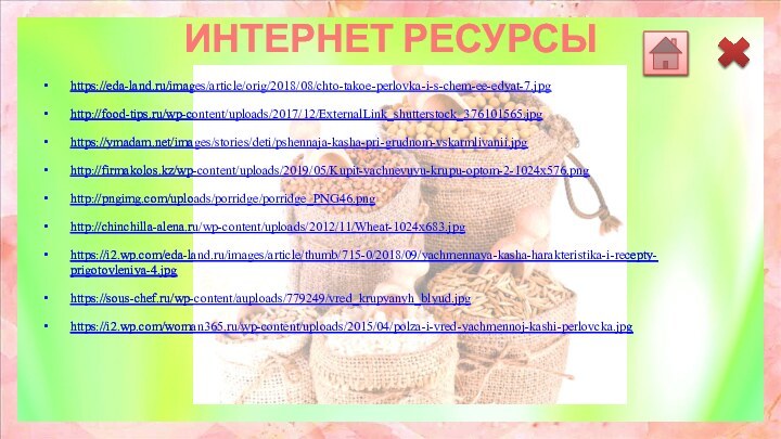 ИНТЕРНЕТ РЕСУРСЫ https://eda-land.ru/images/article/orig/2018/08/chto-takoe-perlovka-i-s-chem-ee-edyat-7.jpg http://food-tips.ru/wp-content/uploads/2017/12/ExternalLink_shutterstock_376101565.jpg https://ymadam.net/images/stories/deti/pshennaja-kasha-pri-grudnom-vskarmlivanii.jpg http://firmakolos.kz/wp-content/uploads/2019/05/Kupit-yachnevuyu-krupu-optom-2-1024x576.png http://pngimg.com/uploads/porridge/porridge_PNG46.png http://chinchilla-alena.ru/wp-content/uploads/2012/11/Wheat-1024x683.jpg https://i2.wp.com/eda-land.ru/images/article/thumb/715-0/2018/09/yachmennaya-kasha-harakteristika-i-recepty-prigotovleniya-4.jpg https://sous-chef.ru/wp-content/auploads/779249/vred_krupyanyh_blyud.jpg https://i2.wp.com/woman365.ru/wp-content/uploads/2015/04/polza-i-vred-yachmennoj-kashi-perlovcka.jpg  