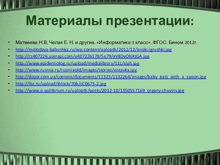 Материалы презентации:Матвеева Н.В, Челак Е. Н. и другие. «Информатика 3 класс». ФГОС. Бином 2012г.http://molodaya-babushka.ru/wp-content/uploads/2012/12/knijki-igrushki.jpghttp://cs407226.userapi.com/v407226178/5e79/xV8DyONXtGA.jpghttp://www.epidemiolog.ru/upload/medialibrary/11c/sluh.jpghttp://www.rusmia.ru/rusmiaold/images/stories/vistavka.jpghttp://dozor.com.ua/content/documents/11323/1132264/images/baby_eats_with_a_spoon.jpghttp://lbz.ru/upload/iblock/70b/cC0673-2.jpghttp://www.e-quilibrium.ru/uploads/posts/2012-10/1350557169_organy-chuvstv.jpg