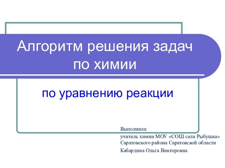 Алгоритм решения задач по химиипо уравнению реакцииВыполнила:учитель химии МОУ «СОШ села Рыбушка»