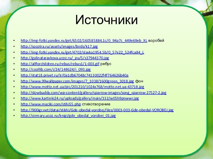 Источники http://img-fotki.yandex.ru/get/6502/160585884.1c/0_94a7c_449e69eb_XL воробейhttp://socotra.ru/assets/images/birds/k17.jpghttp://img-fotki.yandex.ru/get/4702/slavka1954.5b/0_57e22_524fca84_Lhttp://galinataravkova.ucoz.ru/_pu/5/s37944370.jpghttp://allforchildren.ru/rebus/rebus1/1-003.gif ребусhttp://coollib.com/i/24/148624/i_093.jpg http://stat18.privet.ru/lr/0a1db67048c74130022f4f764626b40a http://www.99wallpaper.com/images/7_1038/1600green_3018.jpg фон http://www.motto.net.ua/pic/201210/1024x768/motto.net.ua-43718.jpghttp://slowbuddy.com/wp-content/gallery/sparrow-images/song_sparrow-27527-2.jpghttp://www.kartinki24.ru/uploads/gallery/main/332/w05h9pnwwr.jpg http://www.maciki.com/stihi55.php стихотворениеhttp:///datai/stikhi/Gde-obedal-vorobej.files/0003-003-Gde-obedal-VOROBEJ.jpg http://virmary.ucoz.ru/knigi/gde_obedal_vorobei_01.jpg