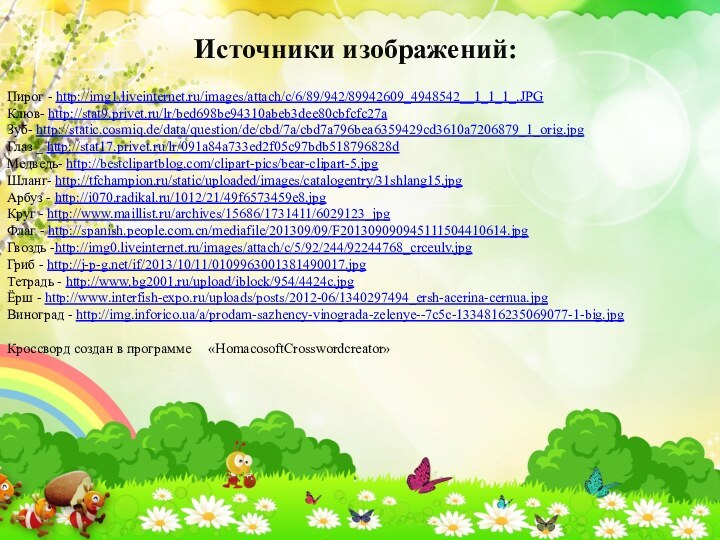 Источники изображений:Пирог - http://img1.liveinternet.ru/images/attach/c/6/89/942/89942609_4948542__1_1_1_.JPGКлюв- http://stat9.privet.ru/lr/bed698be94310abeb3dee80cbfcfc27aЗуб- http://static.cosmiq.de/data/question/de/cbd/7a/cbd7a796bea6359429cd3610a7206879_1_orig.jpgГлаз _ http://stat17.privet.ru/lr/091a84a733ed2f05c97bdb518796828dМедведь- http://bestclipartblog.com/clipart-pics/bear-clipart-5.jpgШланг- http://tfchampion.ru/static/uploaded/images/catalogentry/31shlang15.jpgАрбуз - http://i070.radikal.ru/1012/21/49f6573459e8.jpgКруг