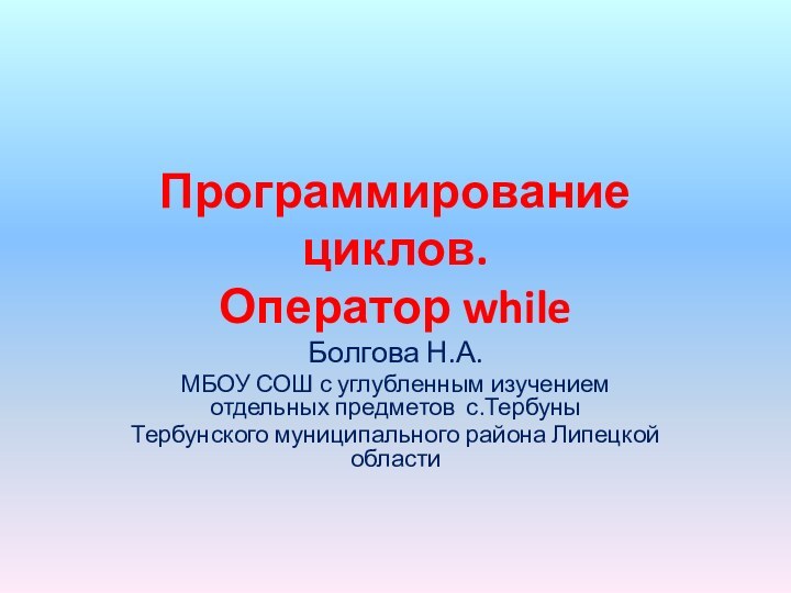 Программирование циклов. Оператор whileБолгова Н.А.МБОУ СОШ с углубленным изучением отдельных предметов с.ТербуныТербунского муниципального района Липецкой области