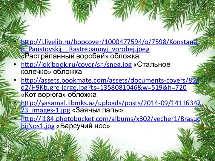 http://i.livelib.ru/boocover/1000477594/o/7598/Konstantin_Paustovskij__Rastrepannyj_vorobej.jpeg«Растрёпанный воробей» обложкаhttp://jokibook.ru/cover/sn/sneg.jpg «Стальное колечко» обложкаhttp://assets.bookmate.com/assets/documents-covers/85/d2/H9KbJgre-large.jpg?ts=1358081046&w=519&h=720 «Кот ворюга» обложкаhttp://yasamal.libmks.az/uploads/posts/2014-09/1411634773_images-1.jpg «Заячьи лапы»http://i184.photobucket.com/albums/x302/vecher1/BrasuchijNos1.jpg «Барсучий нос»