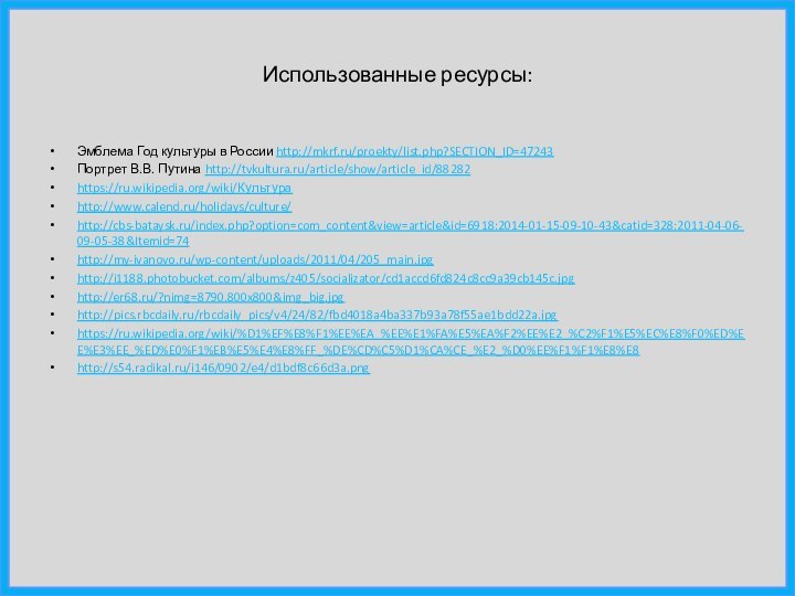 Использованные ресурсы:Эмблема Год культуры в России http://mkrf.ru/proekty/list.php?SECTION_ID=47243Портрет В.В. Путина http://tvkultura.ru/article/show/article_id/88282https://ru.wikipedia.org/wiki/Культураhttp://www.calend.ru/holidays/culture/http://cbs-bataysk.ru/index.php?option=com_content&view=article&id=6918:2014-01-15-09-10-43&catid=328:2011-04-06-09-05-38&Itemid=74http://my-ivanovo.ru/wp-content/uploads/2011/04/205_main.jpghttp://i1188.photobucket.com/albums/z405/socializator/cd1accd6fd824c8cc9a39cb145c.jpghttp://er68.ru/?nimg=8790.800x800&img_big.jpghttp://pics.rbcdaily.ru/rbcdaily_pics/v4/24/82/fbd4018a4ba337b93a78f55ae1bdd22a.jpghttps://ru.wikipedia.org/wiki/%D1%EF%E8%F1%EE%EA_%EE%E1%FA%E5%EA%F2%EE%E2_%C2%F1%E5%EC%E8%F0%ED%EE%E3%EE_%ED%E0%F1%EB%E5%E4%E8%FF_%DE%CD%C5%D1%CA%CE_%E2_%D0%EE%F1%F1%E8%E8http://s54.radikal.ru/i146/0902/e4/d1bdf8c66d3a.png