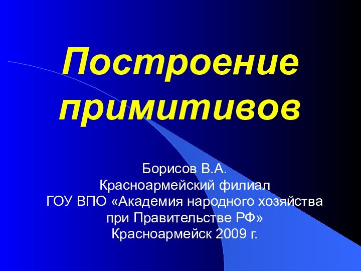 Построение примитивов Борисов В.А.Красноармейский филиал ГОУ ВПО «Академия народного хозяйства при Правительстве РФ»Красноармейск 2009 г.