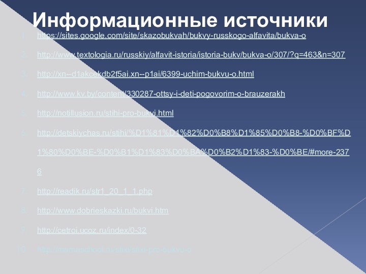 https://sites.google.com/site/skazobukvah/bukvy-russkogo-alfavita/bukva-ohttp://www.textologia.ru/russkiy/alfavit-istoria/istoria-bukv/bukva-o/307/?q=463&n=307http://xn--d1akcekdb2f5ai.xn--p1ai/6399-uchim-bukvu-o.htmlhttp://www.kv.by/content/330287-ottsy-i-deti-pogovorim-o-brauzerakhhttp://notillusion.ru/stihi-pro-bukvi.htmlhttp://detskiychas.ru/stihi/%D1%81%D1%82%D0%B8%D1%85%D0%B8-%D0%BF%D1%80%D0%BE-%D0%B1%D1%83%D0%BA%D0%B2%D1%83-%D0%BE/#more-2376http://readik.ru/str1_20_1_1.phphttp://www.dobrieskazki.ru/bukvi.htmhttp://cetroi.ucoz.ru/index/0-32http://mamaschool.ru/stixi/stixi-pro-bukvu-oИнформационные источники