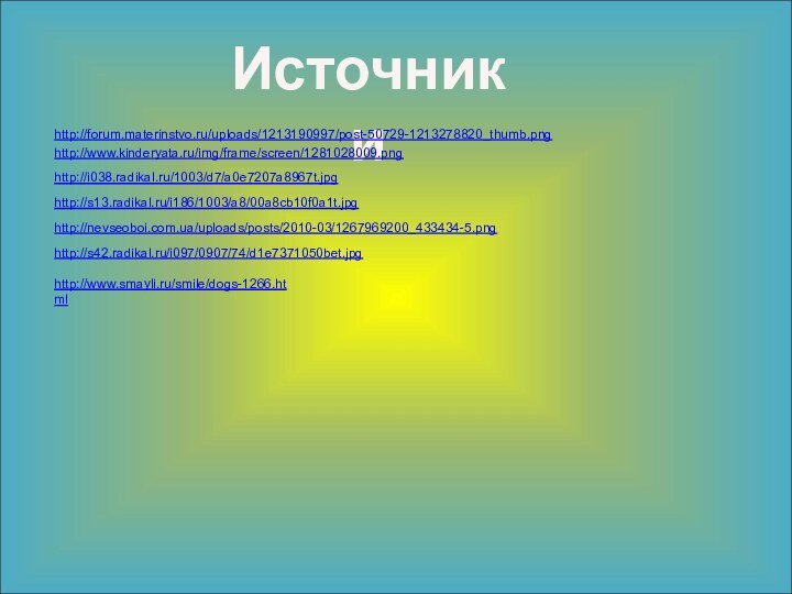 Источникиhttp://forum.materinstvo.ru/uploads/1213190997/post-50729-1213278820_thumb.pnghttp://www.kinderyata.ru/img/frame/screen/1281028009.pnghttp://i038.radikal.ru/1003/d7/a0e7207a8967t.jpghttp://s13.radikal.ru/i186/1003/a8/00a8cb10f0a1t.jpghttp://nevseoboi.com.ua/uploads/posts/2010-03/1267969200_433434-5.pnghttp://s42.radikal.ru/i097/0907/74/d1e7371050bet.jpghttp://www.smayli.ru/smile/dogs-1266.html