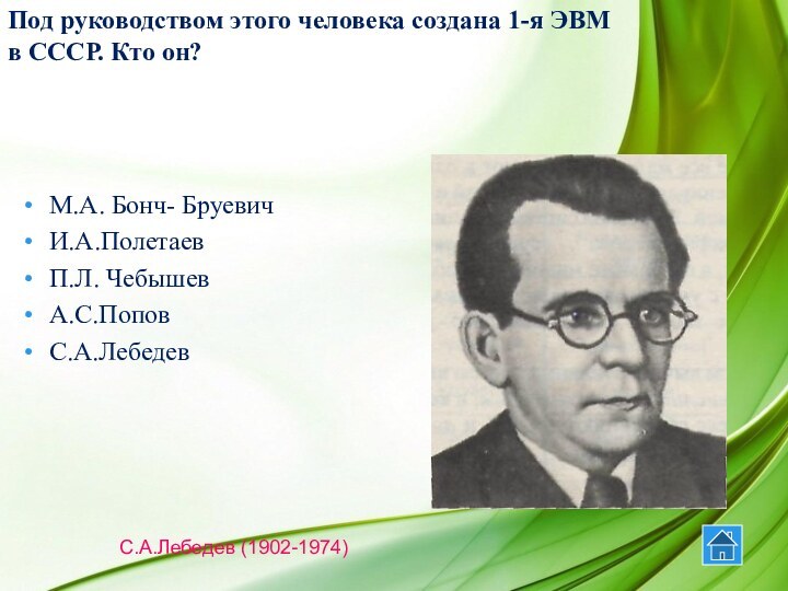 М.А. Бонч- БруевичИ.А.ПолетаевП.Л. ЧебышевА.С.ПоповС.А.ЛебедевС.А.Лебедев (1902-1974) Под руководством этого человека создана 1-я ЭВМ в СССР. Кто он?