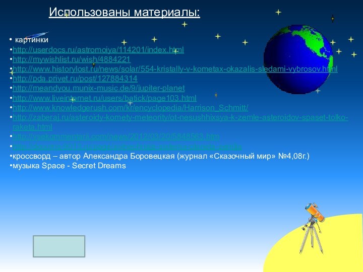 Использованы материалы: картинкиhttp://userdocs.ru/astromoiya/114201/index.htmlhttp://mywishlist.ru/wish/4884221http://www.historylost.ru/news/solar/554-kristally-v-kometax-okazalis-sledami-vybrosov.htmlhttp://pda.privet.ru/post/127884314http://meandyou.munix-music.de/9/jupiter-planethttp://www.liveinternet.ru/users/batick/page103.htmlhttp://www.knowledgerush.com/kr/encyclopedia/Harrison_Schmitt/http://zaberaj.ru/asteroidy-komety-meteority/ot-nesushhixsya-k-zemle-asteroidov-spaset-tolko-raketa.htmlhttp://vsekommentarii.com/news/2012/03/20/5848563.htmhttp://docums-9013.ru/page/solnechnaja-sistema-planeta-zemljaкроссворд – автор Александра Боровецкая (журнал «Сказочный мир» №4,08г.) музыка Space - Secret Dreams