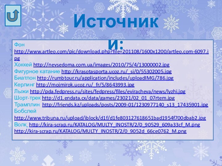 Фон http://www.artleo.com/pic/download.php?file=201108/1600x1200/artleo.com-6097.jpgХоккей http://nevsedoma.com.ua/images/2010/75/4/13000002.jpgФигурное катание http://krasotasporta.ucoz.ru/_si/0/55302005.jpgБиатлон http://rumbtour.ru/application/includes/uploadIMG/786.jpgКерлинг http://mojmirok.ucoz.ru/_fr/5/8643993.jpgЛыжи http://pda.fedpress.ru/sites/fedpress/files/eviracheva/news/lyzhi.jpgШорт-трек http://d1.endata.cx/data/games/23021/02_01_07rtem.jpgТрамплин http://friends.kz/uploads/posts/2009-01/1230977140_s13_17435901.jpgБобслей http://www.tribuna.ru/upload/iblock/d1f/d1fe803127618651bad1954f700dbab2.jpgВолк http://kira-scrap.ru/KATALOG/MULTY_INOSTR/2/0_90529_609a33cf_M.pnghttp://kira-scrap.ru/KATALOG/MULTY_INOSTR/2/0_9052d_66ce0762_M.pngИсточники: