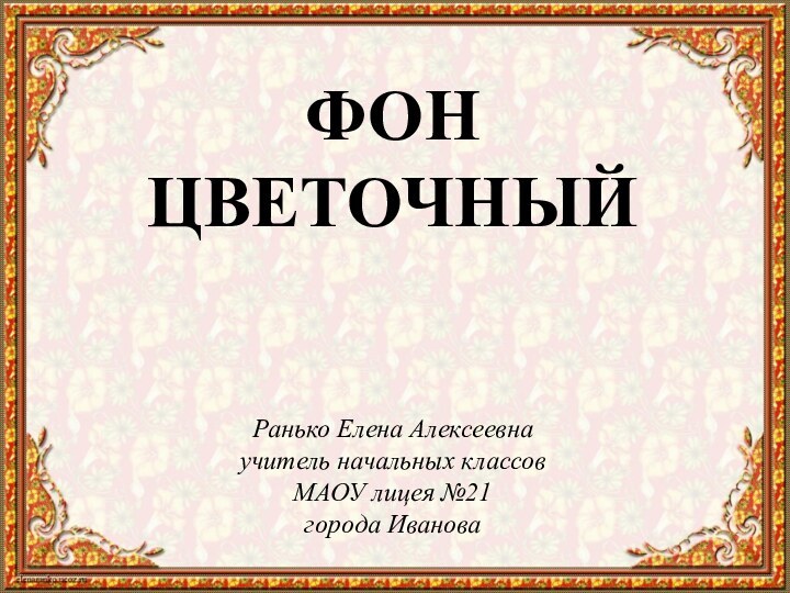 Ранько Елена Алексеевна учитель начальных классов МАОУ лицея №21 города ИвановаФОН ЦВЕТОЧНЫЙ