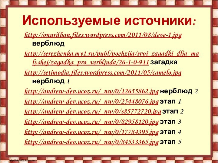 Используемые источники:http://onurilhan.files.wordpress.com/2011/08/deve-1.jpg верблюдhttp://serezhenka.my1.ru/publ/poehzija/svoi_zagadki_dlja_malyshej/zagadka_pro_verbljuda/26-1-0-911 загадкаhttp://setimodia.files.wordpress.com/2011/05/camelo.jpg верблюд 1http://andrew-dev.ucoz.ru/_nw/0/12655862.jpg верблюд 2http://andrew-dev.ucoz.ru/_nw/0/25448076.jpg этап 1http://andrew-dev.ucoz.ru/_nw/0/s85772720.jpg этап 2http://andrew-dev.ucoz.ru/_nw/0/82958120.jpg