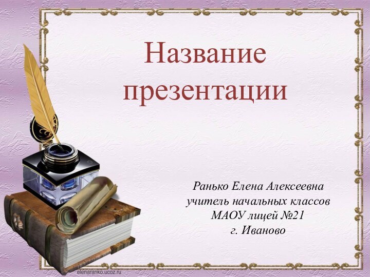 Ранько Елена Алексеевнаучитель начальных классовМАОУ лицей №21г. ИвановоНазвание презентации