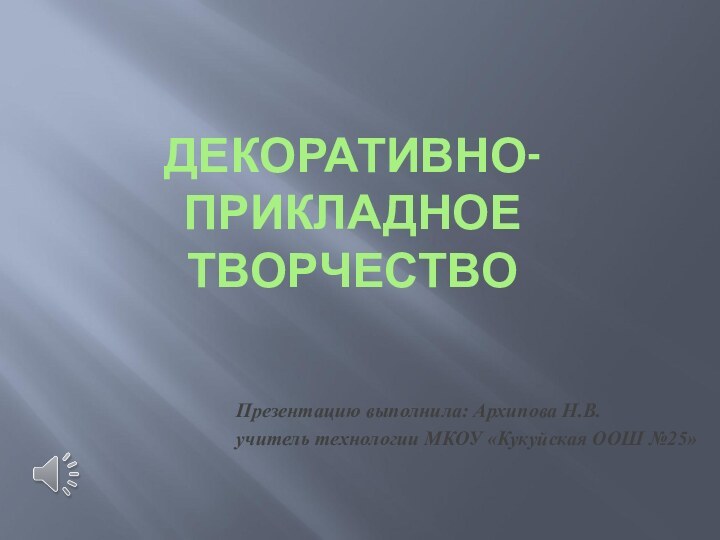 ДЕКОРАТИВНО-ПРИКЛАДНОЕ ТВОРЧЕСТВОПрезентацию выполнила: Архипова Н.В.учитель технологии МКОУ «Кукуйская ООШ №25»