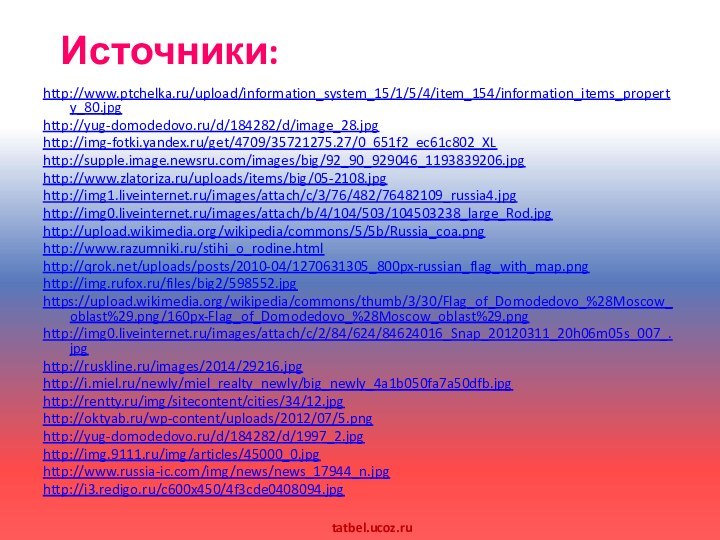 Источники:http://www.ptchelka.ru/upload/information_system_15/1/5/4/item_154/information_items_property_80.jpghttp://yug-domodedovo.ru/d/184282/d/image_28.jpghttp://img-fotki.yandex.ru/get/4709/35721275.27/0_651f2_ec61c802_XLhttp://supple.image.newsru.com/images/big/92_90_929046_1193839206.jpghttp://www.zlatoriza.ru/uploads/items/big/05-2108.jpghttp://img1.liveinternet.ru/images/attach/c/3/76/482/76482109_russia4.jpghttp://img0.liveinternet.ru/images/attach/b/4/104/503/104503238_large_Rod.jpghttp://upload.wikimedia.org/wikipedia/commons/5/5b/Russia_coa.pnghttp://www.razumniki.ru/stihi_o_rodine.htmlhttp://qrok.net/uploads/posts/2010-04/1270631305_800px-russian_flag_with_map.pnghttp://img.rufox.ru/files/big2/598552.jpghttps://upload.wikimedia.org/wikipedia/commons/thumb/3/30/Flag_of_Domodedovo_%28Moscow_oblast%29.png/160px-Flag_of_Domodedovo_%28Moscow_oblast%29.pnghttp://img0.liveinternet.ru/images/attach/c/2/84/624/84624016_Snap_20120311_20h06m05s_007_.jpghttp://ruskline.ru/images/2014/29216.jpghttp://i.miel.ru/newly/miel_realty_newly/big_newly_4a1b050fa7a50dfb.jpghttp://rentty.ru/img/sitecontent/cities/34/12.jpghttp://oktyab.ru/wp-content/uploads/2012/07/5.png http://yug-domodedovo.ru/d/184282/d/1997_2.jpg http://img.9111.ru/img/articles/45000_0.jpg http://www.russia-ic.com/img/news/news_17944_n.jpg http://i3.redigo.ru/c600x450/4f3cde0408094.jpg