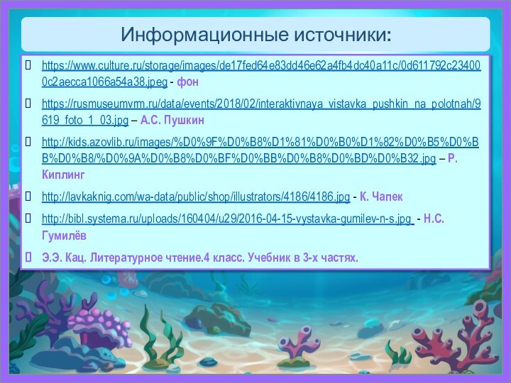 Информационные источники:https://www.culture.ru/storage/images/de17fed64e83dd46e62a4fb4dc40a11c/0d611792c234000c2aecca1066a54a38.jpeg - фонhttps://rusmuseumvrm.ru/data/events/2018/02/interaktivnaya_vistavka_pushkin_na_polotnah/9619_foto_1_03.jpg – А.С. Пушкинhttp://kids.azovlib.ru/images/%D0%9F%D0%B8%D1%81%D0%B0%D1%82%D0%B5%D0%BB%D0%B8/%D0%9A%D0%B8%D0%BF%D0%BB%D0%B8%D0%BD%D0%B32.jpg – Р. Киплингhttp://lavkaknig.com/wa-data/public/shop/illustrators/4186/4186.jpg - К.