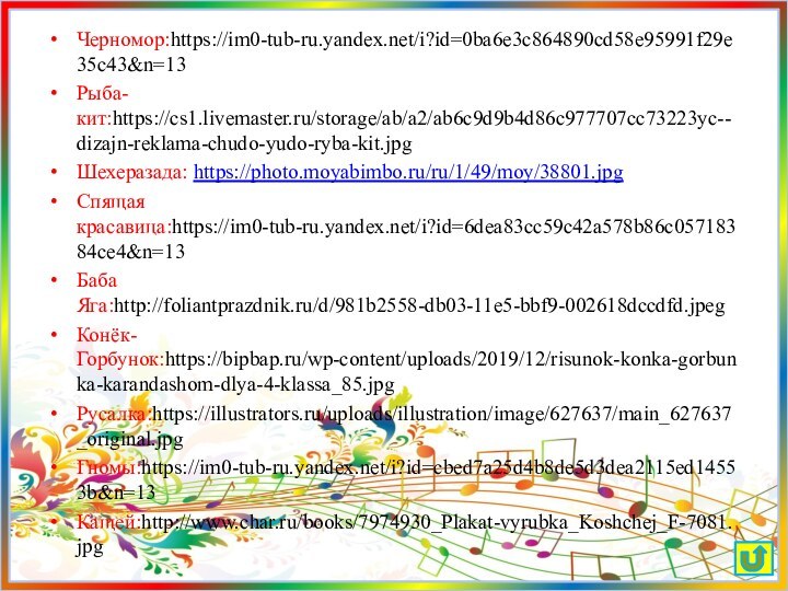 Черномор:https://im0-tub-ru.yandex.net/i?id=0ba6e3c864890cd58e95991f29e35c43&n=13Рыба-кит:https://cs1.livemaster.ru/storage/ab/a2/ab6c9d9b4d86c977707cc73223yc--dizajn-reklama-chudo-yudo-ryba-kit.jpgШехеразада: https://photo.moyabimbo.ru/ru/1/49/moy/38801.jpgСпящая красавица:https://im0-tub-ru.yandex.net/i?id=6dea83cc59c42a578b86c05718384ce4&n=13Баба Яга:http://foliantprazdnik.ru/d/981b2558-db03-11e5-bbf9-002618dccdfd.jpegКонёк-Горбунок:https://bipbap.ru/wp-content/uploads/2019/12/risunok-konka-gorbunka-karandashom-dlya-4-klassa_85.jpgРусалка:https://illustrators.ru/uploads/illustration/image/627637/main_627637_original.jpgГномы:https://im0-tub-ru.yandex.net/i?id=cbed7a25d4b8de5d3dea2115ed14553b&n=13Кащей:http://www.char.ru/books/7974930_Plakat-vyrubka_Koshchej_F-7081.jpg