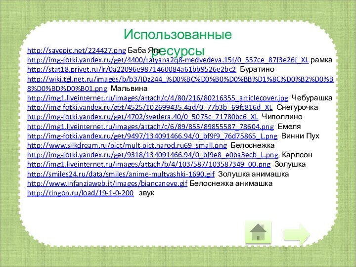 Использованные ресурсыhttp://savepic.net/224427.png Баба Ягаhttp://img-fotki.yandex.ru/get/4400/tatyana2q8-medvedeva.15f/0_557ce_87f3e26f_XL рамкаhttp://stat18.privet.ru/lr/0a22096e9871460084a61bb9526e2bc2 Буратиноhttp://wiki.tgl.net.ru/images/b/b3/IDz244_%D0%BC%D0%B0%D0%BB%D1%8C%D0%B2%D0%B8%D0%BD%D0%B01.png Мальвинаhttp://img1.liveinternet.ru/images/attach/c/4/80/216/80216355_articlecover.jpg Чебурашкаhttp://img-fotki.yandex.ru/get/4525/102699435.4ad/0_77b3b_69fc816d_XL Снегурочкаhttp://img-fotki.yandex.ru/get/4702/svetlera.40/0_5075c_71780bc6_XL Чиполлиноhttp://img1.liveinternet.ru/images/attach/c/6/89/855/89855587_78604.png Емеляhttp://img-fotki.yandex.ru/get/9497/134091466.94/0_bf9f9_76d75865_L.png Винни