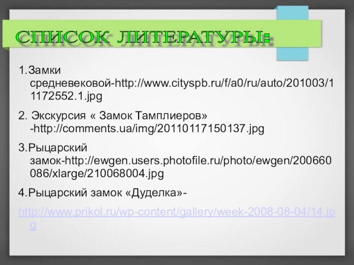 1.Замки средневековой-http://www.cityspb.ru/f/a0/ru/auto/201003/11172552.1.jpg  2. Экскурсия « Замок Тамплиеров»-http://comments.ua/img/20110117150137.jpg 3.Рыцарский замок-http://ewgen.users.photofile.ru/photo/ewgen/200660086/xlarge/210068004.jpg4.Рыцарский замок «Дуделка»- http://www.prikol.ru/wp-content/gallery/week-2008-08-04/14.jpg СПИСОК ЛИТЕРАТУРЫ: