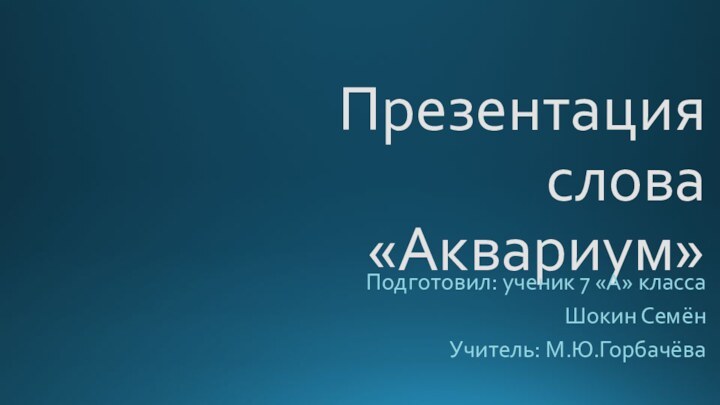 Презентация слова «Аквариум»Подготовил: ученик 7 «А» классаШокин СемёнУчитель: М.Ю.Горбачёва