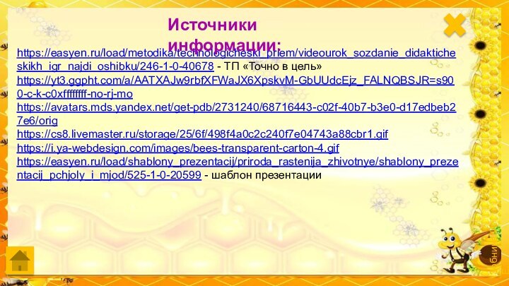 https://easyen.ru/load/metodika/technologicheski_priem/videourok_sozdanie_didakticheskikh_igr_najdi_oshibku/246-1-0-40678 - ТП «Точно в цель»https://yt3.ggpht.com/a/AATXAJw9rbfXFWaJX6XpskvM-GbUUdcEjz_FALNQBSJR=s900-c-k-c0xffffffff-no-rj-mohttps://avatars.mds.yandex.net/get-pdb/2731240/68716443-c02f-40b7-b3e0-d17edbeb27e6/orighttps://cs8.livemaster.ru/storage/25/6f/498f4a0c2c240f7e04743a88cbr1.gifhttps://i.ya-webdesign.com/images/bees-transparent-carton-4.gifhttps://easyen.ru/load/shablony_prezentacij/priroda_rastenija_zhivotnye/shablony_prezentacij_pchjoly_i_mjod/525-1-0-20599 - шаблон презентацииИсточники информации: