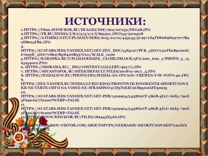 Источники:1.https://fs00.infourok.ru/images/doc/262/267132/img28.jpg2.https://fb.ru/media/i/8/2/3/3/2/1/i/823321.jpg?15575004083.https://s.fishki.net/upload/users/2015/10/01/443145/3c9971d4fdd189d997077b90d8013fb6.jpg4. https://avatars.mds.yandex.net/get-zen_doc/1585197/pub_5da77150fe289100ac67293d_5da7718697b5d400b337c111/scale_12005.https://karopka.ru/upload/resize_cache/iblock/3fa/900_600_1/photo_3_1565959012.PNG6. https://diorama.ru/_img/content/gallery/4637/1.jpg7. https://sevastopol.su/sites/default/files/2018-11-06/1_3.jpg8. https://medalww.ru/photo/img/medal-za-otvagu-vremen-vov-foto-40.jpg9. https://zen.yandex.ru/media/lublukino/frontovik-innokentii-smoktunovskii-ne-verte-chto-na-voine-ne-strashno-5cd3f0eec9c89500afe9022510. https://avatars.mds.yandex.net/get-pdb/1569924/3438a2cf-580b-4e1c-a6e5-790e3f996a97/s1200?webp=false11. https://avatars.mds.yandex.net/get-pdb/1569924/3438a2cf-580b-4e1c-a6e5-790e3f996a97/s1200?webp=false12. http://www.rewizor.ru/files/182443x5as.jpg13. http://nekrassov-viktor.com/AboutOfVPN/Nekrasov-Smoktunovskiy%20Innokentiy.aspx