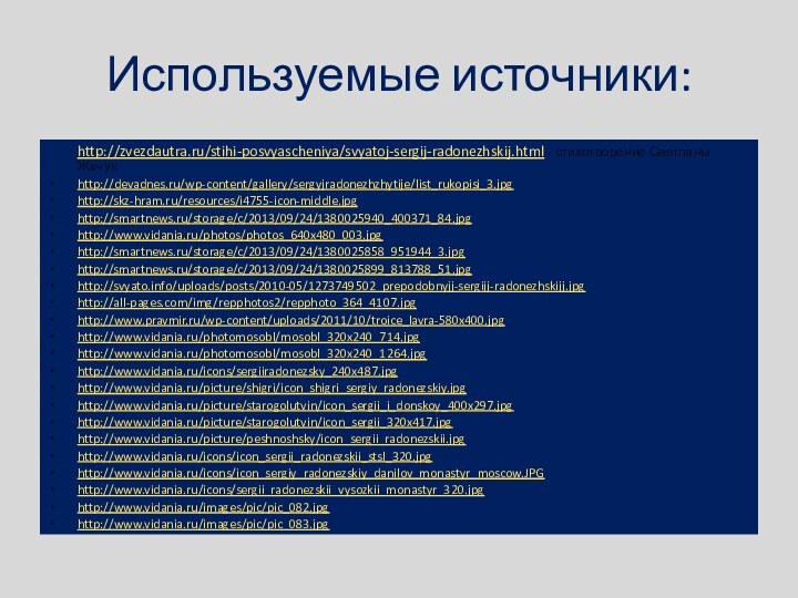 Используемые источники:http://zvezdautra.ru/stihi-posvyascheniya/svyatoj-sergij-radonezhskij.html - стихотворение Светланы Жачук http://devadnes.ru/wp-content/gallery/sergyjradonezhzhytije/list_rukopisi_3.jpghttp://skz-hram.ru/resources/i4755-icon-middle.jpghttp://smartnews.ru/storage/c/2013/09/24/1380025940_400371_84.jpghttp://www.vidania.ru/photos/photos_640x480_003.jpghttp://smartnews.ru/storage/c/2013/09/24/1380025858_951944_3.jpghttp://smartnews.ru/storage/c/2013/09/24/1380025899_813788_51.jpghttp://svyato.info/uploads/posts/2010-05/1273749502_prepodobnyjj-sergijj-radonezhskijj.jpghttp://all-pages.com/img/repphotos2/repphoto_364_4107.jpghttp://www.pravmir.ru/wp-content/uploads/2011/10/troice_lavra-580x400.jpghttp://www.vidania.ru/photomosobl/mosobl_320x240_714.jpghttp://www.vidania.ru/photomosobl/mosobl_320x240_1264.jpghttp://www.vidania.ru/icons/sergiiradonezsky_240x487.jpghttp://www.vidania.ru/picture/shigri/icon_shigri_sergiy_radonezskiy.jpghttp://www.vidania.ru/picture/starogolutvin/icon_sergii_i_donskoy_400x297.jpghttp://www.vidania.ru/picture/starogolutvin/icon_sergii_320x417.jpghttp://www.vidania.ru/picture/peshnoshsky/icon_sergii_radonezskii.jpghttp://www.vidania.ru/icons/icon_sergii_radonezskii_stsl_320.jpghttp://www.vidania.ru/icons/icon_sergiy_radonezskiy_danilov_monastyr_moscow.JPGhttp://www.vidania.ru/icons/sergii_radonezskii_vysozkii_monastyr_320.jpghttp://www.vidania.ru/images/pic/pic_082.jpghttp://www.vidania.ru/images/pic/pic_083.jpg