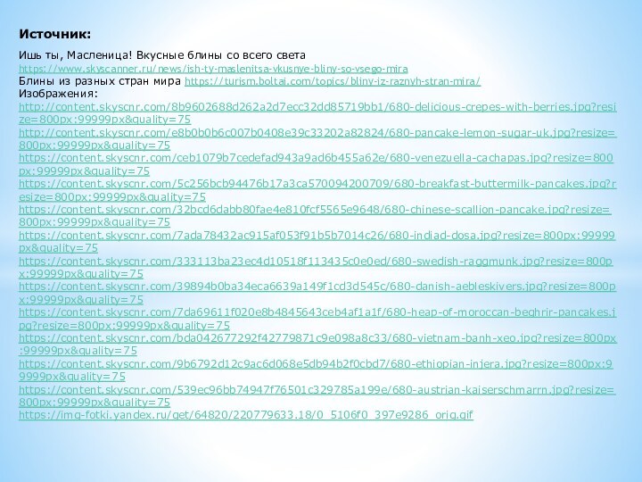 Источник:Ишь ты, Масленица! Вкусные блины со всего света https://www.skyscanner.ru/news/ish-ty-maslenitsa-vkusnye-bliny-so-vsego-miraБлины из разных стран мира https://turism.boltai.com/topics/bliny-iz-raznyh-stran-mira/Изображения:http://content.skyscnr.com/8b9602688d262a2d7ecc32dd85719bb1/680-delicious-crepes-with-berries.jpg?resize=800px:99999px&quality=75http://content.skyscnr.com/e8b0b0b6c007b0408e39c33202a82824/680-pancake-lemon-sugar-uk.jpg?resize=800px:99999px&quality=75 https://content.skyscnr.com/ceb1079b7cedefad943a9ad6b455a62e/680-venezuella-cachapas.jpg?resize=800px:99999px&quality=75https://content.skyscnr.com/5c256bcb94476b17a3ca570094200709/680-breakfast-buttermilk-pancakes.jpg?resize=800px:99999px&quality=75https://content.skyscnr.com/32bcd6dabb80fae4e810fcf5565e9648/680-chinese-scallion-pancake.jpg?resize=800px:99999px&quality=75https://content.skyscnr.com/7ada78432ac915af053f91b5b7014c26/680-indiad-dosa.jpg?resize=800px:99999px&quality=75https://content.skyscnr.com/333113ba23ec4d10518f113435c0e0ed/680-swedish-raggmunk.jpg?resize=800px:99999px&quality=75https://content.skyscnr.com/39894b0ba34eca6639a149f1cd3d545c/680-danish-aebleskivers.jpg?resize=800px:99999px&quality=75https://content.skyscnr.com/7da69611f020e8b4845643ceb4af1a1f/680-heap-of-moroccan-beghrir-pancakes.jpg?resize=800px:99999px&quality=75https://content.skyscnr.com/bda042677292f42779871c9e098a8c33/680-vietnam-banh-xeo.jpg?resize=800px:99999px&quality=75https://content.skyscnr.com/9b6792d12c9ac6d068e5db94b2f0cbd7/680-ethiopian-injera.jpg?resize=800px:99999px&quality=75https://content.skyscnr.com/539ec96bb74947f76501c329785a199e/680-austrian-kaiserschmarrn.jpg?resize=800px:99999px&quality=75https://img-fotki.yandex.ru/get/64820/220779633.18/0_5106f0_397e9286_orig.gif