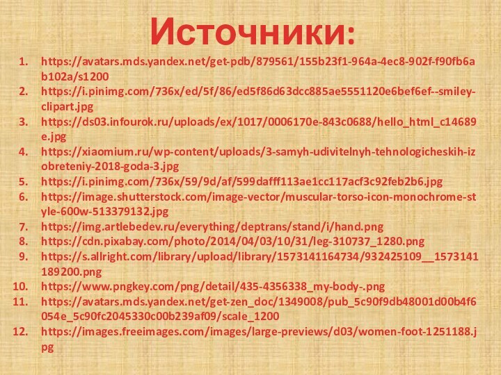 Источники:https://avatars.mds.yandex.net/get-pdb/879561/155b23f1-964a-4ec8-902f-f90fb6ab102a/s1200https://i.pinimg.com/736x/ed/5f/86/ed5f86d63dcc885ae5551120e6bef6ef--smiley-clipart.jpghttps://ds03.infourok.ru/uploads/ex/1017/0006170e-843c0688/hello_html_c14689e.jpghttps://xiaomium.ru/wp-content/uploads/3-samyh-udivitelnyh-tehnologicheskih-izobreteniy-2018-goda-3.jpghttps://i.pinimg.com/736x/59/9d/af/599dafff113ae1cc117acf3c92feb2b6.jpghttps://image.shutterstock.com/image-vector/muscular-torso-icon-monochrome-style-600w-513379132.jpghttps://img.artlebedev.ru/everything/deptrans/stand/i/hand.pnghttps://cdn.pixabay.com/photo/2014/04/03/10/31/leg-310737_1280.pnghttps://s.allright.com/library/upload/library/1573141164734/932425109__1573141189200.pnghttps://www.pngkey.com/png/detail/435-4356338_my-body-.pnghttps://avatars.mds.yandex.net/get-zen_doc/1349008/pub_5c90f9db48001d00b4f6054e_5c90fc2045330c00b239af09/scale_1200https://images.freeimages.com/images/large-previews/d03/women-foot-1251188.jpg