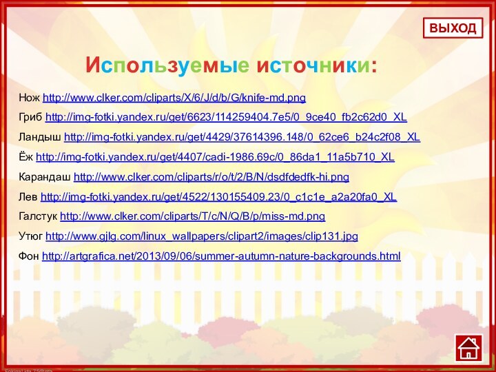 Нож http://www.clker.com/cliparts/X/6/J/d/b/G/knife-md.pngГриб http://img-fotki.yandex.ru/get/6623/114259404.7e5/0_9ce40_fb2c62d0_XLЛандыш http://img-fotki.yandex.ru/get/4429/37614396.148/0_62ce6_b24c2f08_XLЁж http://img-fotki.yandex.ru/get/4407/cadi-1986.69c/0_86da1_11a5b710_XLКарандаш http://www.clker.com/cliparts/r/o/t/2/B/N/dsdfdedfk-hi.png Лев http://img-fotki.yandex.ru/get/4522/130155409.23/0_c1c1e_a2a20fa0_XLГалстук http://www.clker.com/cliparts/T/c/N/Q/B/p/miss-md.pngУтюг http://www.gjlg.com/linux_wallpapers/clipart2/images/clip131.jpgФон http://artgrafica.net/2013/09/06/summer-autumn-nature-backgrounds.htmlВЫХОДИспользуемые источники: