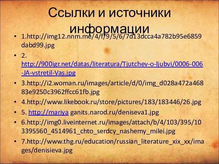 Ссылки и источники информации1.http://img12.nnm.me/4/f/9/5/6/7d13dcca4a782b95e6859dabd99.jpg2. http:///datas/literatura/Tjutchev-o-ljubvi/0006-006-JA-vstretil-Vas.jpg3.http://i2.woman.ru/images/article/d/0/img_d028a472a46883e9250c3962ffcc61fb.jpg4.http://www.likebook.ru/store/pictures/183/183446/26.jpg5. http://mariya ganits.narod.ru/deniseva1.jpg6.http://img0.liveinternet.ru/images/attach/b/4/103/395/103395560_4514961_chto_serdcy_nashemy_milei.jpg7.http://www.thg.ru/education/russian_literature_xix_xx/images/denisieva.jpg