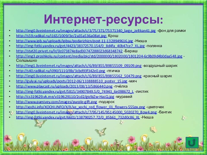 Интернет-ресурсы:http://img0.liveinternet.ru/images/attach/c/3/75/371/75371340_large_zeltkan41.jpg -фон для рамкиhttp://s59.radikal.ru/i165/1009/3e/2a35a536a08at.jpg- Крошhttp://www.ipb.su/uploads/ipbsu/podarizhizn/post-11-1328949616.jpg -Нюшаhttp://img-fotki.yandex.ru/get/4423/38372570.154/0_8d4fa_40b47ce7_XL.jpg -полянкаhttp://stat20.privet.ru/lr/0c073874e8ad30747288023d68348742 -Барашhttp://img3.proshkolu.ru/content/media/pic/std/2000000/1802000/1801204-6c9b09d4b0daa548.jpg -Солшышкоhttp://img1.liveinternet.ru/images/attach/c/6/89/855/89855509_09109.png -воздушный шарикhttp://s40.radikal.ru/i090/1110/8b/3cbd93f342e0.png -птичкаhttp://img0.liveinternet.ru/images/attach/c/6/89/855/89855562_50479.png