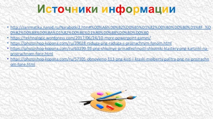 http://zanimatika.narod.ru/Narabotki2.htm#%D0%A6%D0%B2%D0%B5%D1%82%D0%BD%D0%B0%D1%8F_%D0%B2%D0%B8%D0%BA%D1%82%D0%BE%D1%80%D0%B8%D0%BD%D0%B0https://tekhnologic.wordpress.com/2017/06/24/10-more-powerpoint-games/https://photoshop-kopona.com/ru/39028-raduga-png-raduga-s-prozrachnym-fonom.htmlhttps://photoshop-kopona.com/ru/63399-93-png-shkolnye-prinadlezhnosti-shkolniki-klastery-png-kartinki-na-prozrachnom-fone.html https://photoshop-kopona.com/ru/57105-obnovleno-113-png-kisti-i-kraski-molberty-palitra-png-na-prozrachnom-fone.htmlИсточники информации