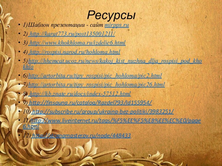 Ресурсы1)Шаблон презентации - сайт mirpps.ru2) http://karat773.ru/post135001211/3) http://www.khokhloma.ru/izdelie6.html4) http://rospisi.narod.ru/hohloma.html5)http://hhemeat.ucoz.ru/news/kakoj_kist_nuzhna_dlja_rospisi_pod_khokhlo 6)http://artorbita.ru/tipy_rospisi/pic_hohloma/pic2.html 7)http://artorbita.ru/tipy_rospisi/pic_hohloma/pic26.html 8) http://lib.znate.ru/docs/index-57512.html9) http://finsauna.ru/catalog/Razdel793/Id155954/10) http://subscribe.ru/group/ukraina-bez-politiki/3983251/11)http://www.liveinternet.ru/tags/%F5%EE%F5%EB%EE%EC%E0/page6.html12) http://stranamasterov.ru/node/448433